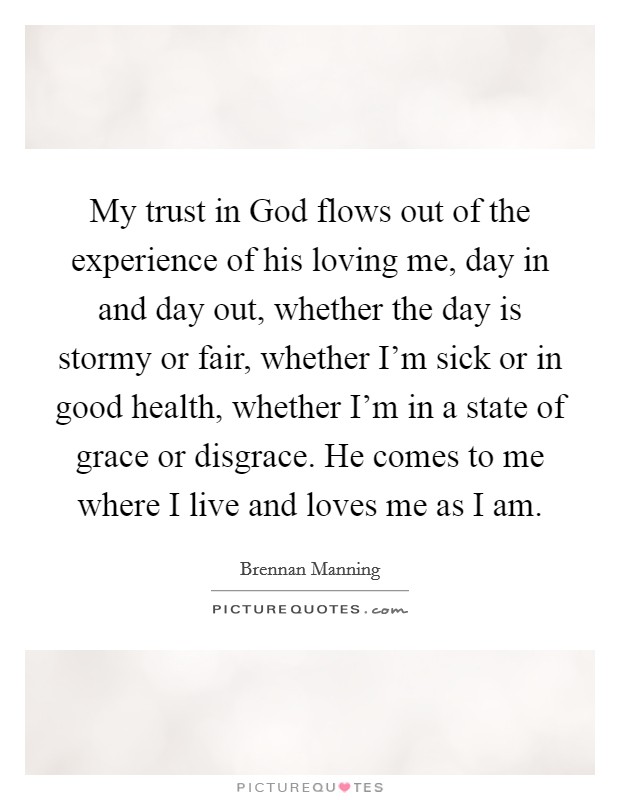 My trust in God flows out of the experience of his loving me, day in and day out, whether the day is stormy or fair, whether I'm sick or in good health, whether I'm in a state of grace or disgrace. He comes to me where I live and loves me as I am Picture Quote #1