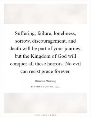 Suffering, failure, loneliness, sorrow, discouragement, and death will be part of your journey, but the Kingdom of God will conquer all these horrors. No evil can resist grace forever Picture Quote #1