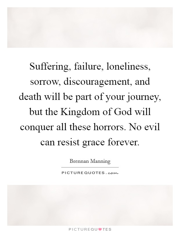 Suffering, failure, loneliness, sorrow, discouragement, and death will be part of your journey, but the Kingdom of God will conquer all these horrors. No evil can resist grace forever Picture Quote #1