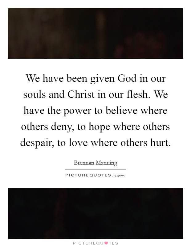 We have been given God in our souls and Christ in our flesh. We have the power to believe where others deny, to hope where others despair, to love where others hurt Picture Quote #1