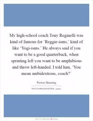 My high-school coach Tony Reginelli was kind of famous for ‘Reggie-isms,’ kind of like ‘Yogi-isms.’ He always said if you want to be a good quarterback, when sprinting left you want to be amphibious and throw left-handed. I told him, ‘You mean ambidextrous, coach?’ Picture Quote #1