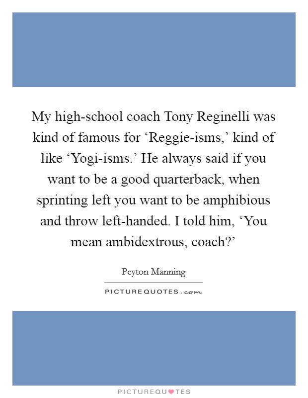 My high-school coach Tony Reginelli was kind of famous for ‘Reggie-isms,' kind of like ‘Yogi-isms.' He always said if you want to be a good quarterback, when sprinting left you want to be amphibious and throw left-handed. I told him, ‘You mean ambidextrous, coach?' Picture Quote #1