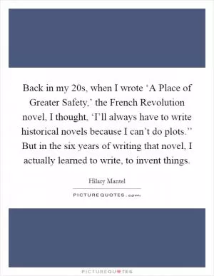 Back in my 20s, when I wrote ‘A Place of Greater Safety,’ the French Revolution novel, I thought, ‘I’ll always have to write historical novels because I can’t do plots.’’ But in the six years of writing that novel, I actually learned to write, to invent things Picture Quote #1