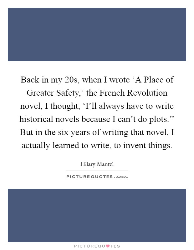 Back in my 20s, when I wrote ‘A Place of Greater Safety,' the French Revolution novel, I thought, ‘I'll always have to write historical novels because I can't do plots.'' But in the six years of writing that novel, I actually learned to write, to invent things Picture Quote #1