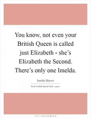 You know, not even your British Queen is called just Elizabeth - she’s Elizabeth the Second. There’s only one Imelda Picture Quote #1