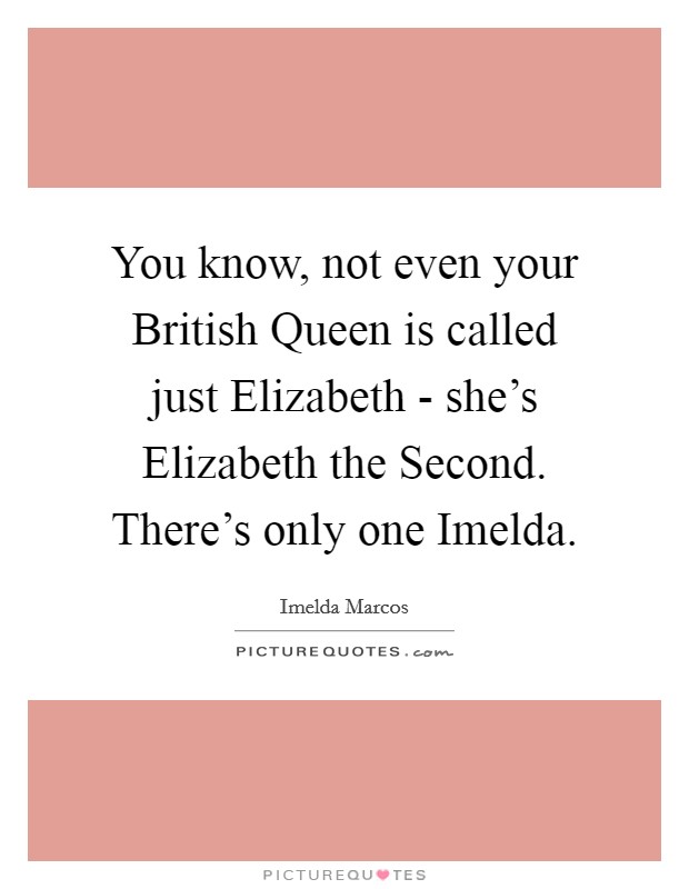 You know, not even your British Queen is called just Elizabeth - she's Elizabeth the Second. There's only one Imelda Picture Quote #1