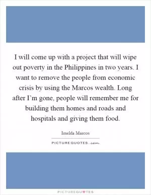 I will come up with a project that will wipe out poverty in the Philippines in two years. I want to remove the people from economic crisis by using the Marcos wealth. Long after I’m gone, people will remember me for building them homes and roads and hospitals and giving them food Picture Quote #1