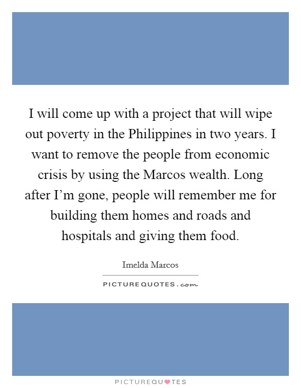 I will come up with a project that will wipe out poverty in the Philippines in two years. I want to remove the people from economic crisis by using the Marcos wealth. Long after I'm gone, people will remember me for building them homes and roads and hospitals and giving them food Picture Quote #1