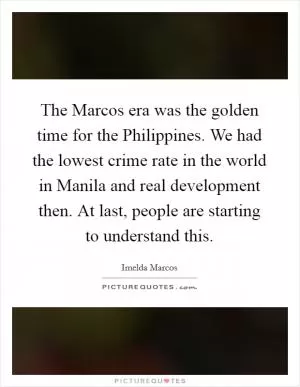 The Marcos era was the golden time for the Philippines. We had the lowest crime rate in the world in Manila and real development then. At last, people are starting to understand this Picture Quote #1