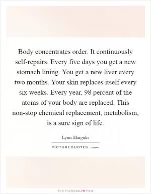 Body concentrates order. It continuously self-repairs. Every five days you get a new stomach lining. You get a new liver every two months. Your skin replaces itself every six weeks. Every year, 98 percent of the atoms of your body are replaced. This non-stop chemical replacement, metabolism, is a sure sign of life Picture Quote #1