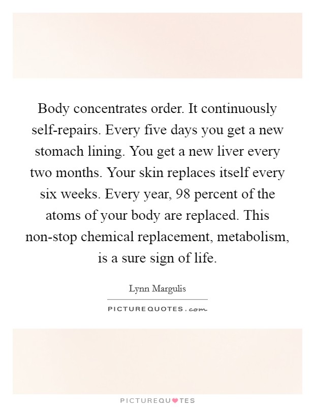 Body concentrates order. It continuously self-repairs. Every five days you get a new stomach lining. You get a new liver every two months. Your skin replaces itself every six weeks. Every year, 98 percent of the atoms of your body are replaced. This non-stop chemical replacement, metabolism, is a sure sign of life Picture Quote #1