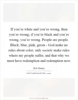 If you’re white and you’re wrong, then you’re wrong; if you’re black and you’re wrong, you’re wrong. People are people. Black, blue, pink, green - God make no rules about color; only society make rules where my people suffer, and that why we must have redemption and redemption now Picture Quote #1