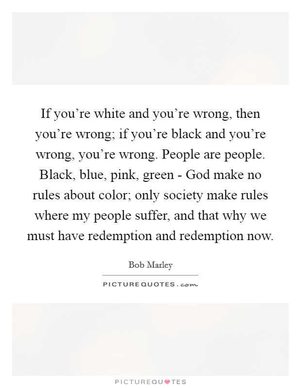If you're white and you're wrong, then you're wrong; if you're black and you're wrong, you're wrong. People are people. Black, blue, pink, green - God make no rules about color; only society make rules where my people suffer, and that why we must have redemption and redemption now Picture Quote #1