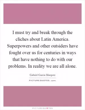 I must try and break through the cliches about Latin America. Superpowers and other outsiders have fought over us for centuries in ways that have nothing to do with our problems. In reality we are all alone Picture Quote #1