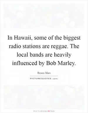 In Hawaii, some of the biggest radio stations are reggae. The local bands are heavily influenced by Bob Marley Picture Quote #1
