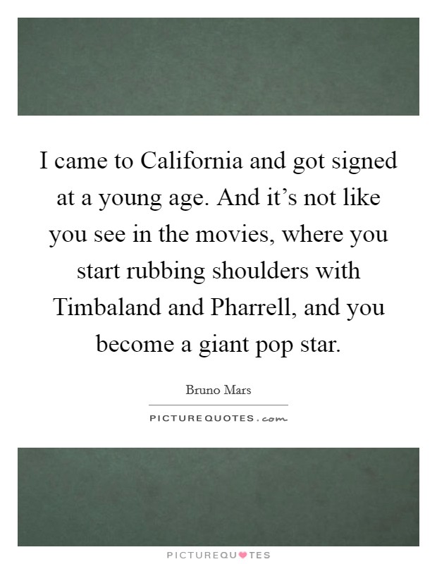I came to California and got signed at a young age. And it's not like you see in the movies, where you start rubbing shoulders with Timbaland and Pharrell, and you become a giant pop star Picture Quote #1