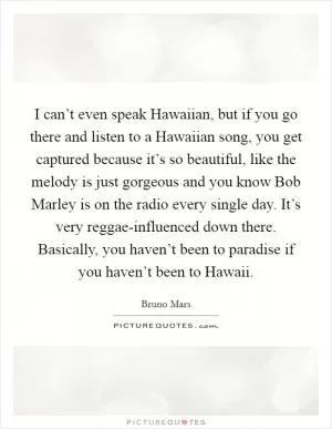 I can’t even speak Hawaiian, but if you go there and listen to a Hawaiian song, you get captured because it’s so beautiful, like the melody is just gorgeous and you know Bob Marley is on the radio every single day. It’s very reggae-influenced down there. Basically, you haven’t been to paradise if you haven’t been to Hawaii Picture Quote #1