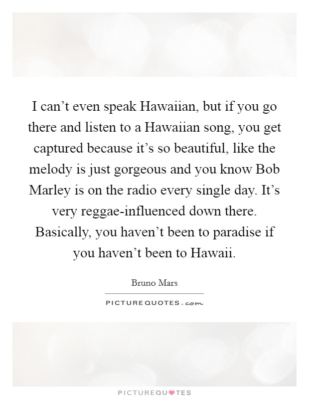 I can't even speak Hawaiian, but if you go there and listen to a Hawaiian song, you get captured because it's so beautiful, like the melody is just gorgeous and you know Bob Marley is on the radio every single day. It's very reggae-influenced down there. Basically, you haven't been to paradise if you haven't been to Hawaii Picture Quote #1