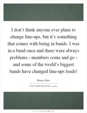 I don’t think anyone ever plans to change line-ups, but it’s something that comes with being in bands. I was in a band once and there were always problems - members come and go - and some of the world’s biggest bands have changed line-ups loads! Picture Quote #1