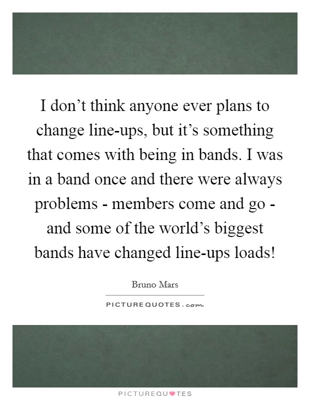 I don't think anyone ever plans to change line-ups, but it's something that comes with being in bands. I was in a band once and there were always problems - members come and go - and some of the world's biggest bands have changed line-ups loads! Picture Quote #1