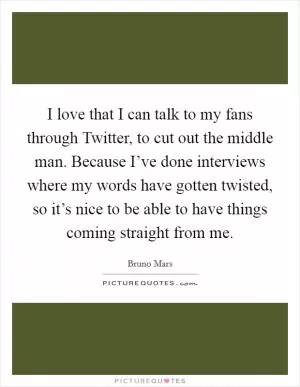 I love that I can talk to my fans through Twitter, to cut out the middle man. Because I’ve done interviews where my words have gotten twisted, so it’s nice to be able to have things coming straight from me Picture Quote #1