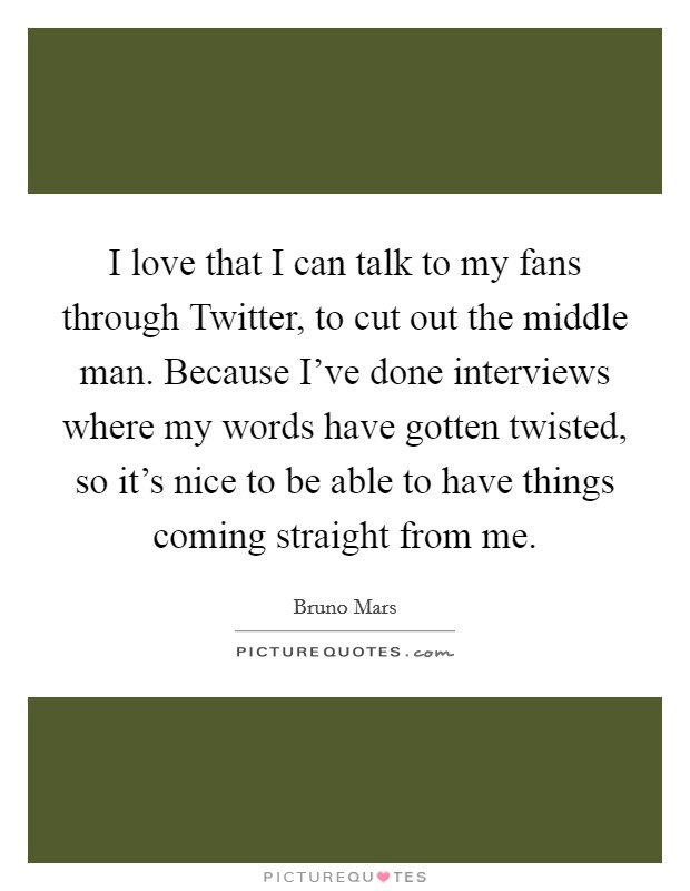 I love that I can talk to my fans through Twitter, to cut out the middle man. Because I've done interviews where my words have gotten twisted, so it's nice to be able to have things coming straight from me Picture Quote #1