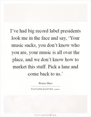 I’ve had big record label presidents look me in the face and say, ‘Your music sucks, you don’t know who you are, your music is all over the place, and we don’t know how to market this stuff. Pick a lane and come back to us.’ Picture Quote #1