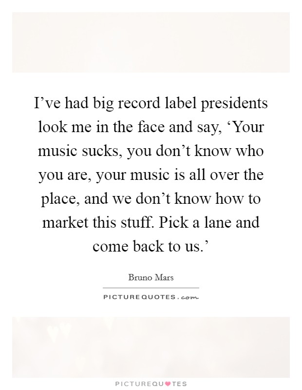 I've had big record label presidents look me in the face and say, ‘Your music sucks, you don't know who you are, your music is all over the place, and we don't know how to market this stuff. Pick a lane and come back to us.' Picture Quote #1
