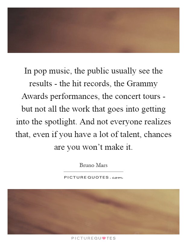 In pop music, the public usually see the results - the hit records, the Grammy Awards performances, the concert tours - but not all the work that goes into getting into the spotlight. And not everyone realizes that, even if you have a lot of talent, chances are you won't make it Picture Quote #1