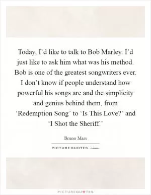Today, I’d like to talk to Bob Marley. I’d just like to ask him what was his method. Bob is one of the greatest songwriters ever. I don’t know if people understand how powerful his songs are and the simplicity and genius behind them, from ‘Redemption Song’ to ‘Is This Love?’ and ‘I Shot the Sheriff.’ Picture Quote #1