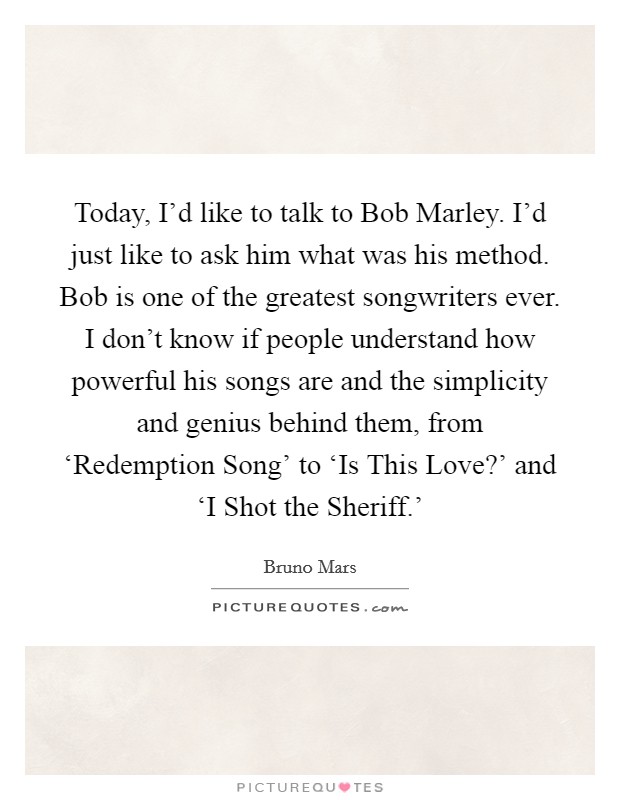 Today, I'd like to talk to Bob Marley. I'd just like to ask him what was his method. Bob is one of the greatest songwriters ever. I don't know if people understand how powerful his songs are and the simplicity and genius behind them, from ‘Redemption Song' to ‘Is This Love?' and ‘I Shot the Sheriff.' Picture Quote #1