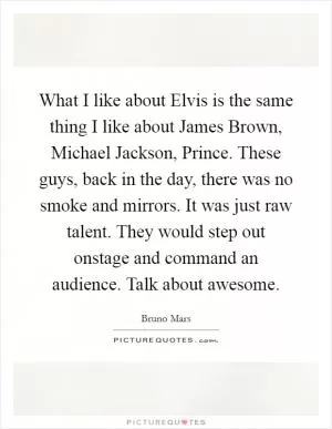 What I like about Elvis is the same thing I like about James Brown, Michael Jackson, Prince. These guys, back in the day, there was no smoke and mirrors. It was just raw talent. They would step out onstage and command an audience. Talk about awesome Picture Quote #1