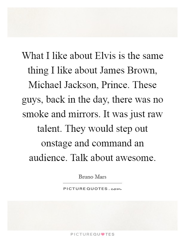 What I like about Elvis is the same thing I like about James Brown, Michael Jackson, Prince. These guys, back in the day, there was no smoke and mirrors. It was just raw talent. They would step out onstage and command an audience. Talk about awesome Picture Quote #1