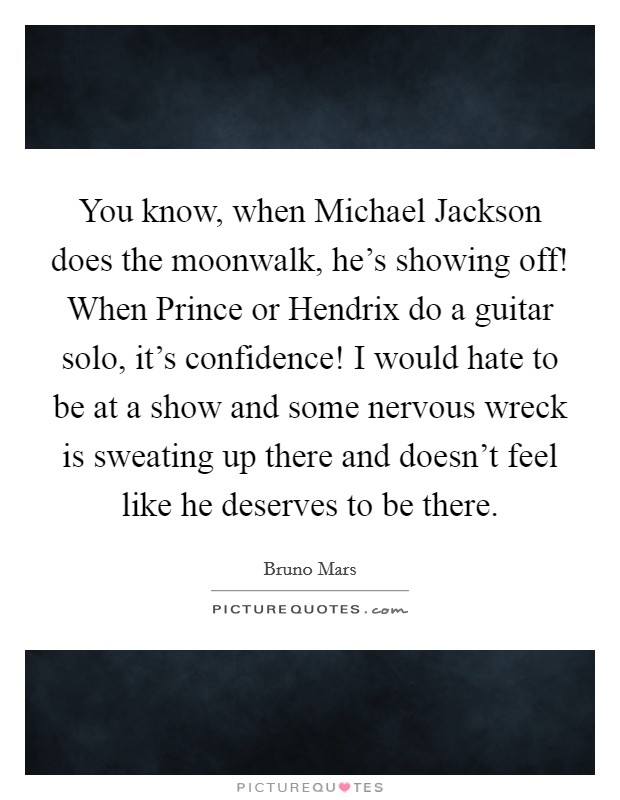 You know, when Michael Jackson does the moonwalk, he's showing off! When Prince or Hendrix do a guitar solo, it's confidence! I would hate to be at a show and some nervous wreck is sweating up there and doesn't feel like he deserves to be there Picture Quote #1