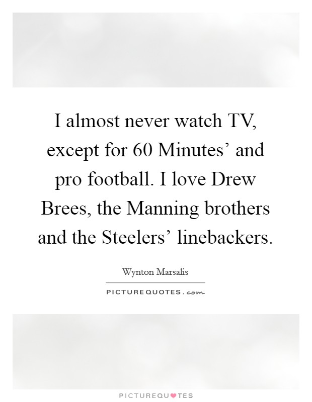 I almost never watch TV, except for  60 Minutes' and pro football. I love Drew Brees, the Manning brothers and the Steelers' linebackers Picture Quote #1