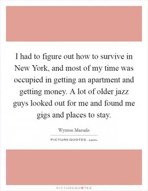 I had to figure out how to survive in New York, and most of my time was occupied in getting an apartment and getting money. A lot of older jazz guys looked out for me and found me gigs and places to stay Picture Quote #1