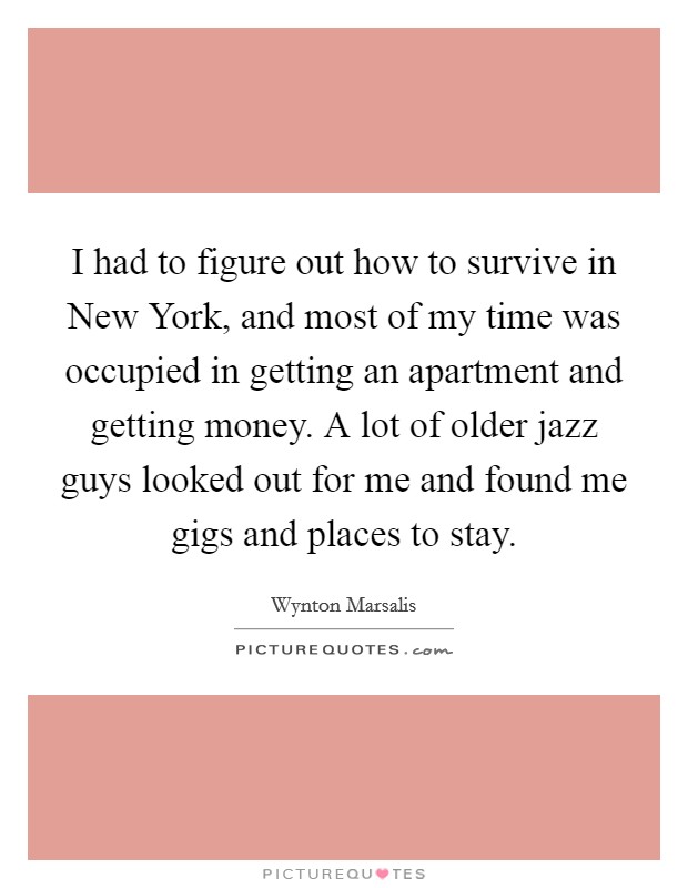 I had to figure out how to survive in New York, and most of my time was occupied in getting an apartment and getting money. A lot of older jazz guys looked out for me and found me gigs and places to stay Picture Quote #1