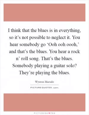 I think that the blues is in everything, so it’s not possible to neglect it. You hear somebody go ‘Ooh ooh oooh,’ and that’s the blues. You hear a rock n’ roll song. That’s the blues. Somebody playing a guitar solo? They’re playing the blues Picture Quote #1