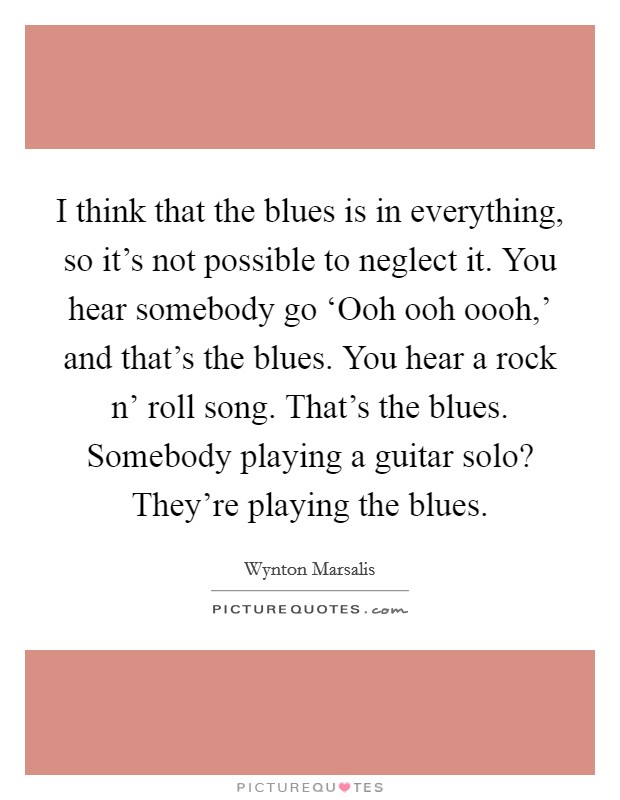 I think that the blues is in everything, so it's not possible to neglect it. You hear somebody go ‘Ooh ooh oooh,' and that's the blues. You hear a rock n' roll song. That's the blues. Somebody playing a guitar solo? They're playing the blues Picture Quote #1