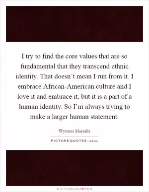 I try to find the core values that are so fundamental that they transcend ethnic identity. That doesn’t mean I run from it. I embrace African-American culture and I love it and embrace it, but it is a part of a human identity. So I’m always trying to make a larger human statement Picture Quote #1