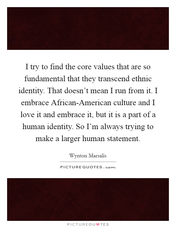 I try to find the core values that are so fundamental that they transcend ethnic identity. That doesn't mean I run from it. I embrace African-American culture and I love it and embrace it, but it is a part of a human identity. So I'm always trying to make a larger human statement Picture Quote #1