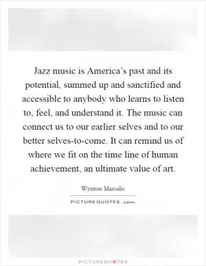 Jazz music is America’s past and its potential, summed up and sanctified and accessible to anybody who learns to listen to, feel, and understand it. The music can connect us to our earlier selves and to our better selves-to-come. It can remind us of where we fit on the time line of human achievement, an ultimate value of art Picture Quote #1