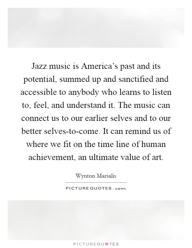 Jazz music is America's past and its potential, summed up and sanctified and accessible to anybody who learns to listen to, feel, and understand it. The music can connect us to our earlier selves and to our better selves-to-come. It can remind us of where we fit on the time line of human achievement, an ultimate value of art Picture Quote #1
