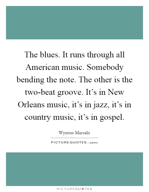 The blues. It runs through all American music. Somebody bending the note. The other is the two-beat groove. It's in New Orleans music, it's in jazz, it's in country music, it's in gospel Picture Quote #1