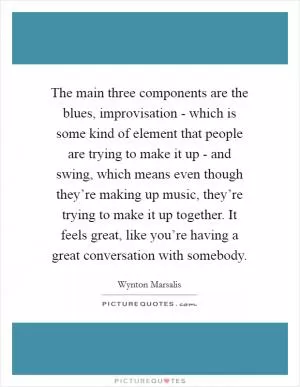 The main three components are the blues, improvisation - which is some kind of element that people are trying to make it up - and swing, which means even though they’re making up music, they’re trying to make it up together. It feels great, like you’re having a great conversation with somebody Picture Quote #1