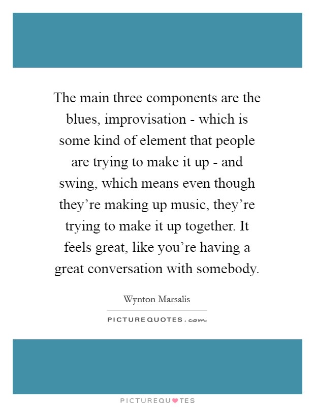 The main three components are the blues, improvisation - which is some kind of element that people are trying to make it up - and swing, which means even though they're making up music, they're trying to make it up together. It feels great, like you're having a great conversation with somebody Picture Quote #1