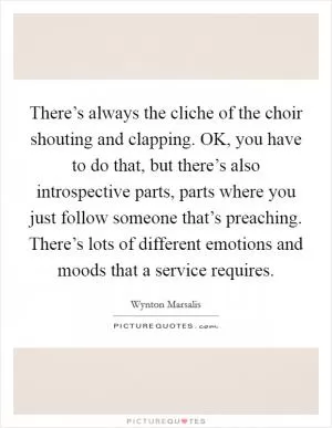 There’s always the cliche of the choir shouting and clapping. OK, you have to do that, but there’s also introspective parts, parts where you just follow someone that’s preaching. There’s lots of different emotions and moods that a service requires Picture Quote #1