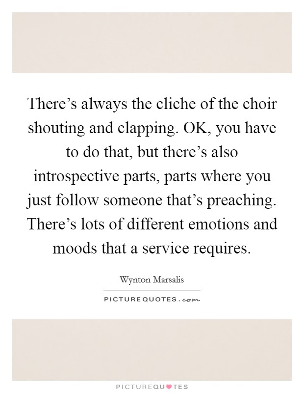 There's always the cliche of the choir shouting and clapping. OK, you have to do that, but there's also introspective parts, parts where you just follow someone that's preaching. There's lots of different emotions and moods that a service requires Picture Quote #1