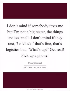 I don’t mind if somebody texts me but I’m not a big texter, the things are too small. I don’t mind if they text,  7 o’clock,’ that’s fine, that’s logistics but, ‘What’s up?’ Get real! Pick up a phone! Picture Quote #1