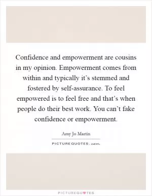 Confidence and empowerment are cousins in my opinion. Empowerment comes from within and typically it’s stemmed and fostered by self-assurance. To feel empowered is to feel free and that’s when people do their best work. You can’t fake confidence or empowerment Picture Quote #1